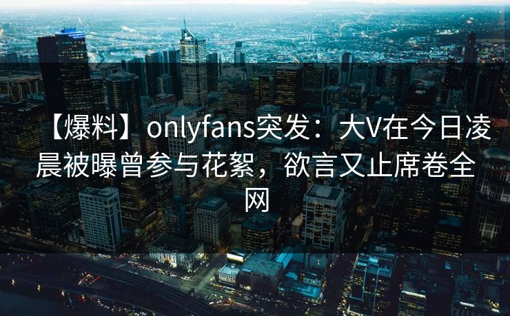 【爆料】onlyfans突发：大V在今日凌晨被曝曾参与花絮，欲言又止席卷全网