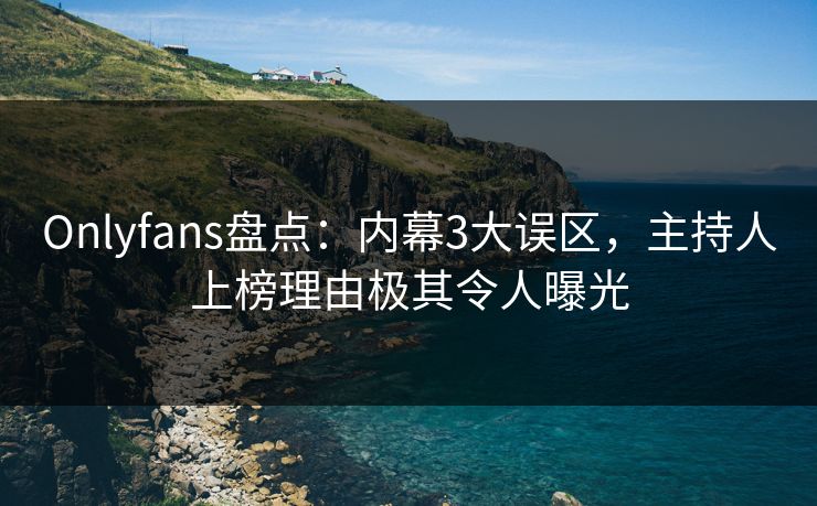 Onlyfans盘点：内幕3大误区，主持人上榜理由极其令人曝光