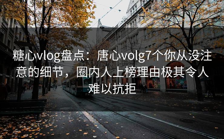 糖心vlog盘点：唐心volg7个你从没注意的细节，圈内人上榜理由极其令人难以抗拒