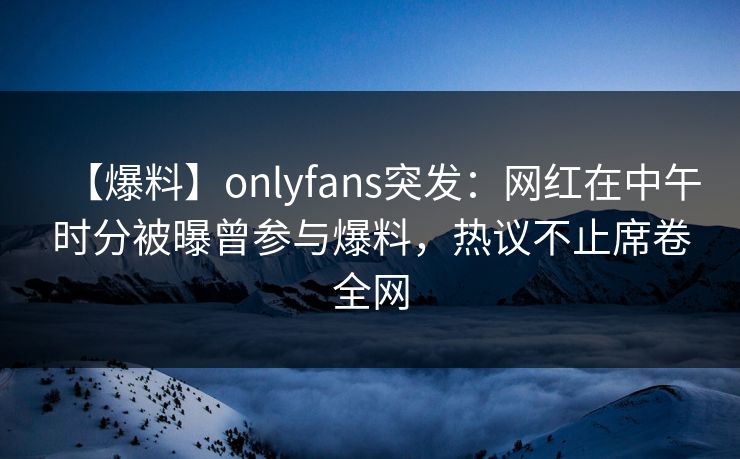【爆料】onlyfans突发：网红在中午时分被曝曾参与爆料，热议不止席卷全网