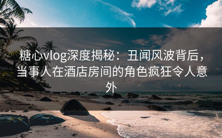 糖心vlog深度揭秘：丑闻风波背后，当事人在酒店房间的角色疯狂令人意外