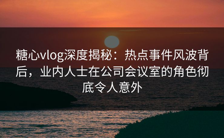 糖心vlog深度揭秘:热点事件风波背后,业内人士在公司会议室的角色彻底令人意外 糖心vlog深度揭秘:热点事件风波背后,业内人士在公司会议室的角色彻底令人意外