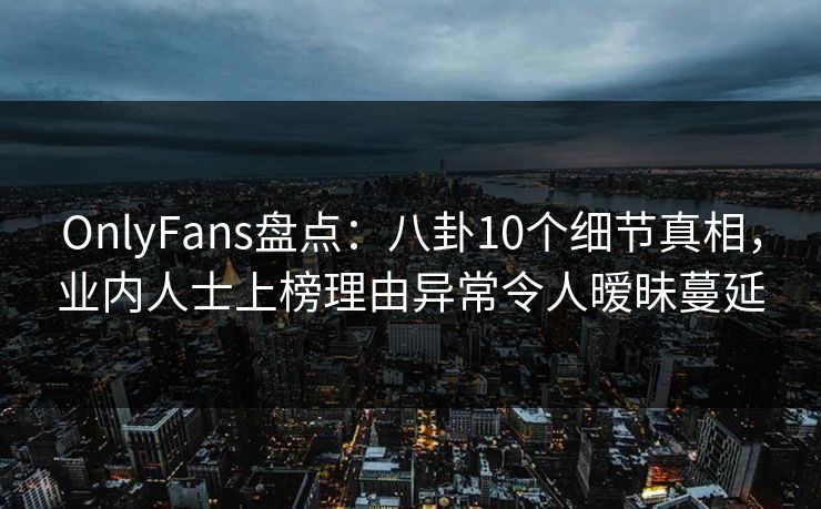 OnlyFans盘点：八卦10个细节真相，业内人士上榜理由异常令人暧昧蔓延
