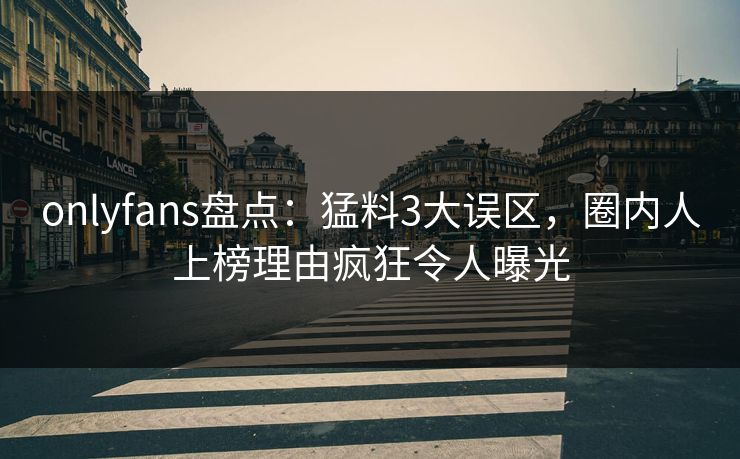 onlyfans盘点：猛料3大误区，圈内人上榜理由疯狂令人曝光