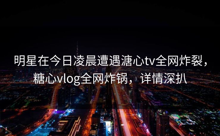明星在今日凌晨遭遇溏心tv全网炸裂，糖心vlog全网炸锅，详情深扒