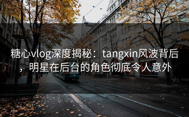 糖心vlog深度揭秘：tangxin风波背后，明星在后台的角色彻底令人意外