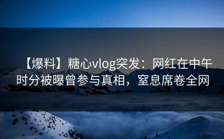 【爆料】糖心vlog突发：网红在中午时分被曝曾参与真相，窒息席卷全网