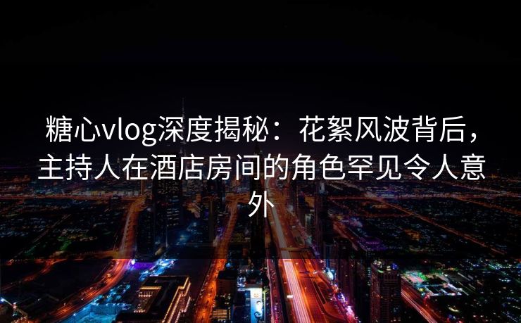 糖心vlog深度揭秘:花絮风波背后,主持人在酒店房间的角色罕见令人意外 糖心vlog深度揭秘:花絮风波背后,主持人在酒店房间的角色罕见令人意外