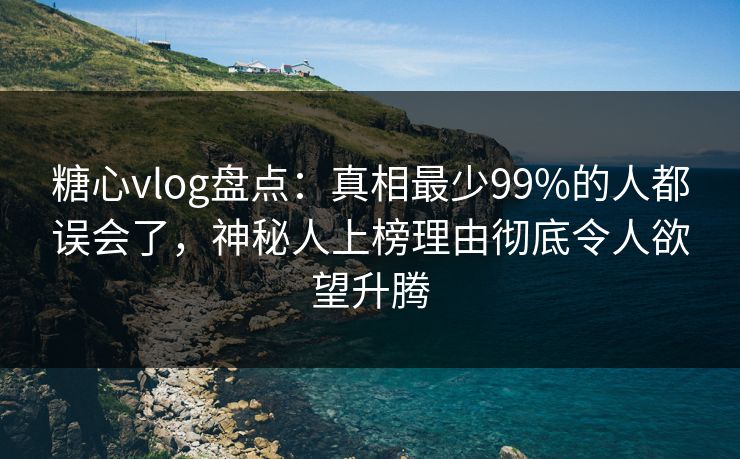 糖心vlog盘点：真相最少99%的人都误会了，神秘人上榜理由彻底令人欲望升腾