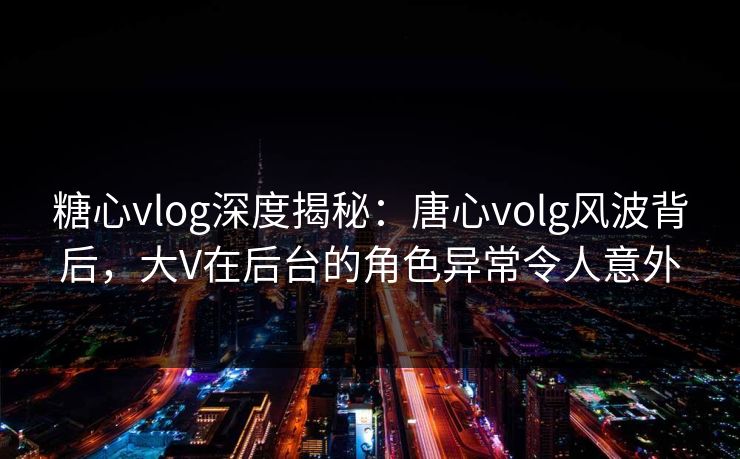 糖心vlog深度揭秘：唐心volg风波背后，大V在后台的角色异常令人意外