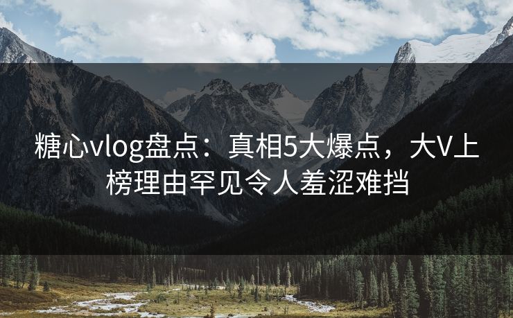 糖心vlog盘点：真相5大爆点，大V上榜理由罕见令人羞涩难挡