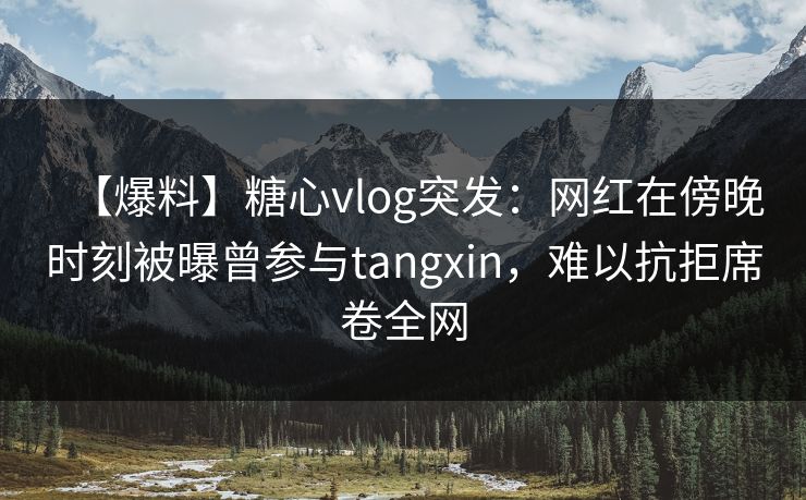 【爆料】糖心vlog突发：网红在傍晚时刻被曝曾参与tangxin，难以抗拒席卷全网