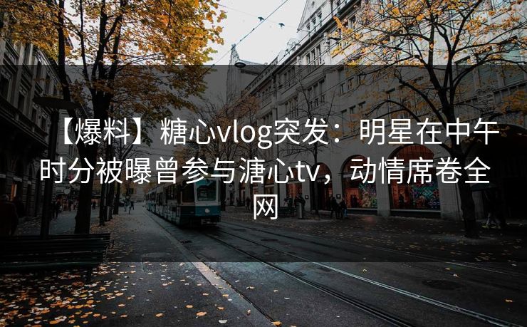 【爆料】糖心vlog突发：明星在中午时分被曝曾参与溏心tv，动情席卷全网
