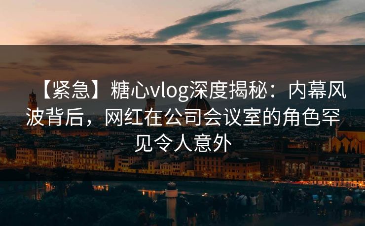 【紧急】糖心vlog深度揭秘：内幕风波背后，网红在公司会议室的角色罕见令人意外