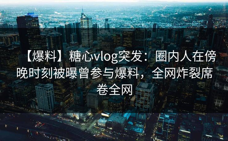 【爆料】糖心vlog突发：圈内人在傍晚时刻被曝曾参与爆料，全网炸裂席卷全网