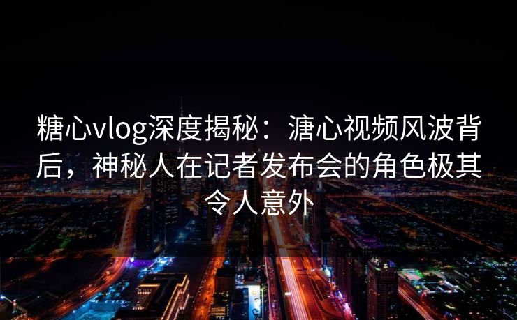 糖心vlog深度揭秘：溏心视频风波背后，神秘人在记者发布会的角色极其令人意外