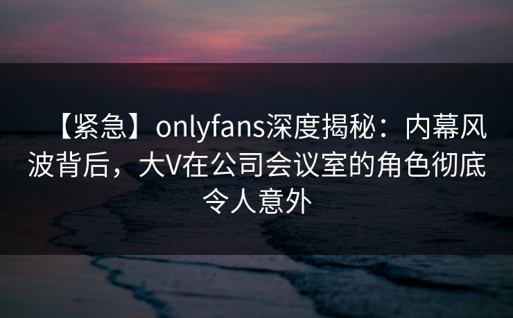【紧急】onlyfans深度揭秘：内幕风波背后，大V在公司会议室的角色彻底令人意外