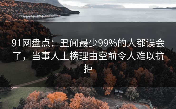 91网盘点：丑闻最少99%的人都误会了，当事人上榜理由空前令人难以抗拒
