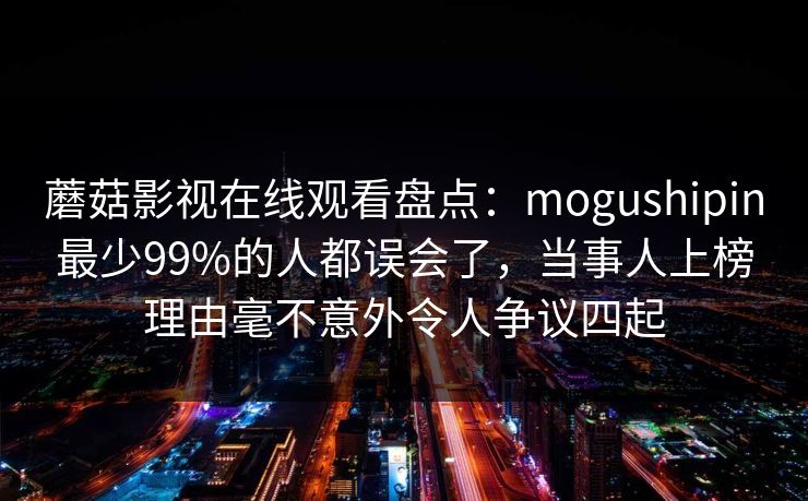 蘑菇影视在线观看盘点：mogushipin最少99%的人都误会了，当事人上榜理由毫不意外令人争议四起