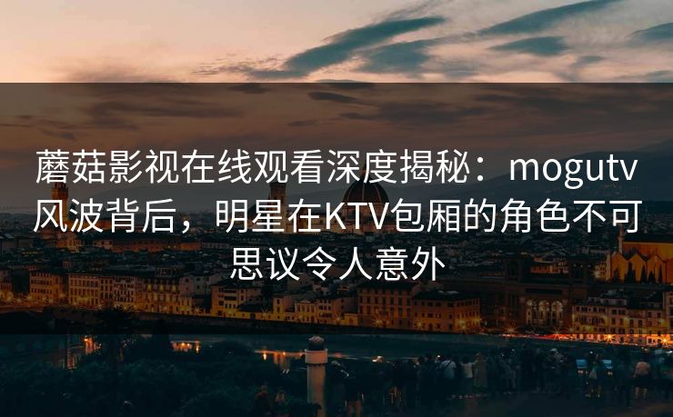蘑菇影视在线观看深度揭秘：mogutv风波背后，明星在KTV包厢的角色不可思议令人意外