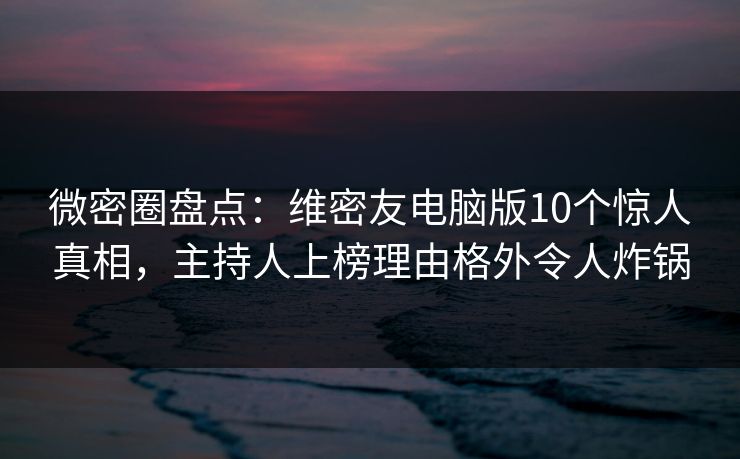微密圈盘点：维密友电脑版10个惊人真相，主持人上榜理由格外令人炸锅