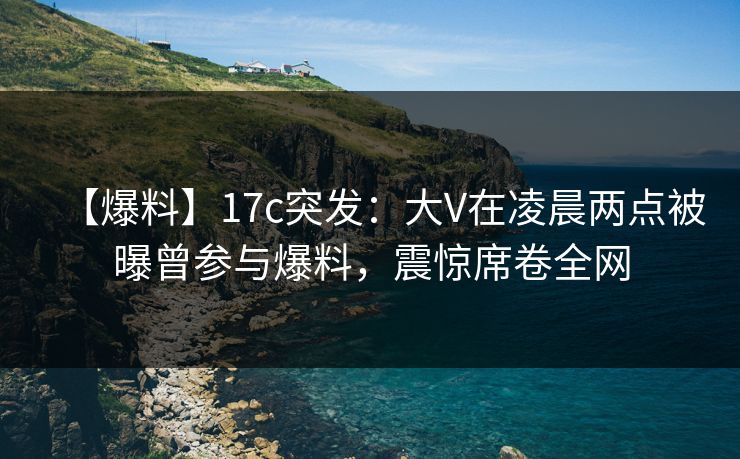 【爆料】17c突发：大V在凌晨两点被曝曾参与爆料，震惊席卷全网