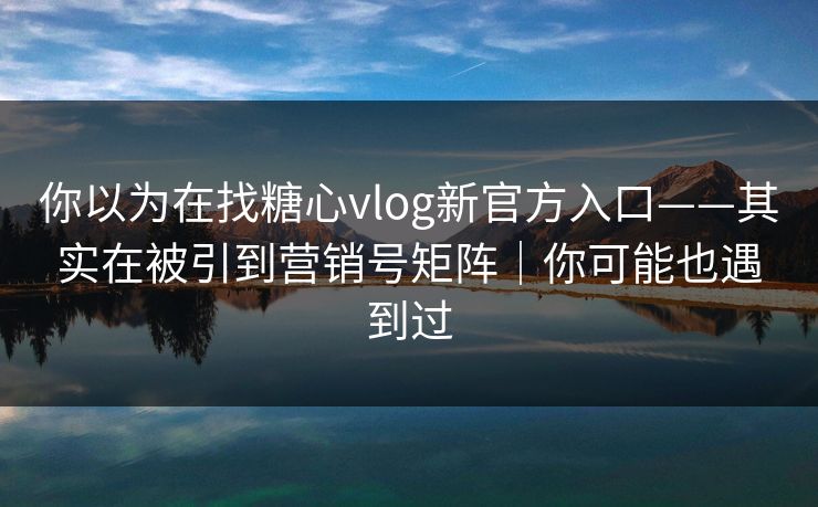 你以为在找糖心vlog新官方入口——其实在被引到营销号矩阵|你可能也遇到过 你以为在找糖心vlog新官方入口——其实在被引到营销号矩阵|你可能也遇到过