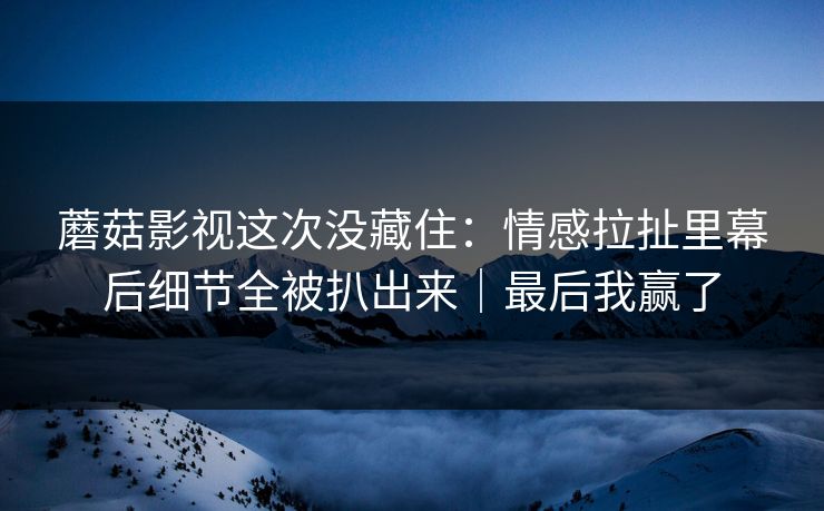 蘑菇影视这次没藏住：情感拉扯里幕后细节全被扒出来｜最后我赢了