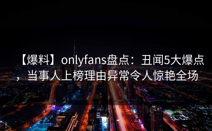 【爆料】onlyfans盘点：丑闻5大爆点，当事人上榜理由异常令人惊艳全场