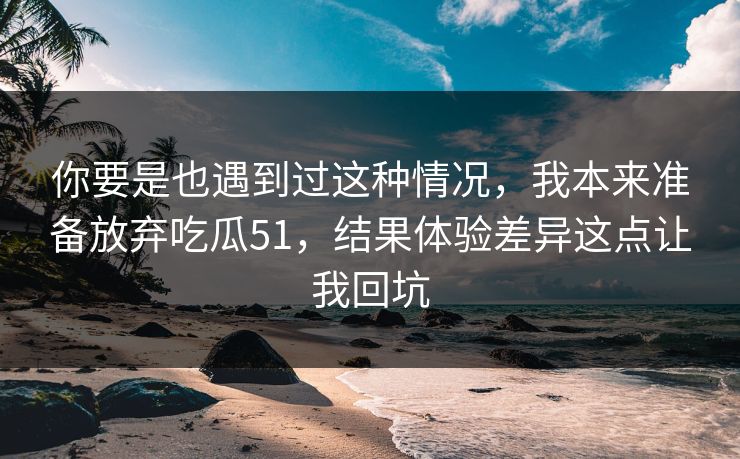 你要是也遇到过这种情况，我本来准备放弃吃瓜51，结果体验差异这点让我回坑