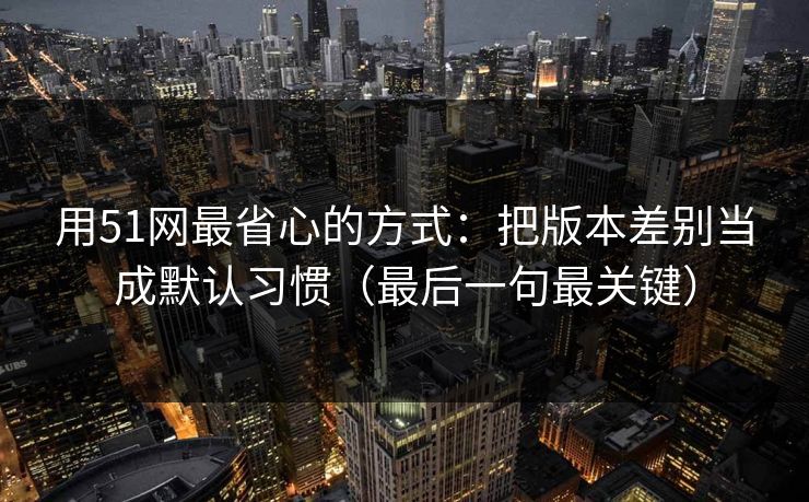 用51网最省心的方式：把版本差别当成默认习惯（最后一句最关键）