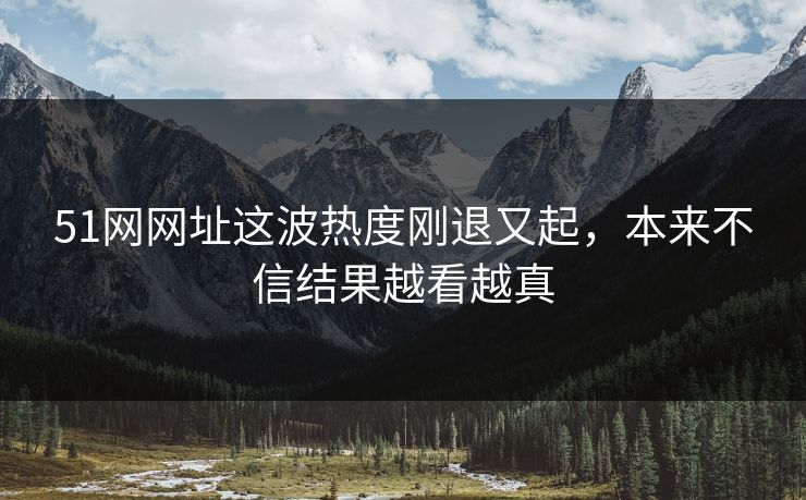 51网网址这波热度刚退又起，本来不信结果越看越真