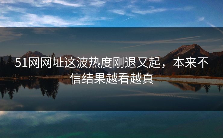 51网网址这波热度刚退又起，本来不信结果越看越真